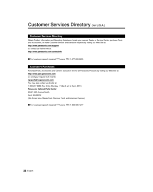 Page 2828English
  
Customer Services Directory (for U.S.A.)
 
 
Customer Services Directory
http://www.panasonic.com/support
or, contact us via the web at:
http://www.panasonic.com/contactinfo
 
vFor hearing or speech impaired TTY users, TTY: 1-877-833-8855
Accessory Purchases
Purchase Parts, Accessories and Owners Manual on line for all Panasonic Products by vis\
iting our Web Site at:
http://www.pstc.panasonic.com
or, send your request by E-mail to:
npcparts@us.panasonic.com
You may also contact us directly...