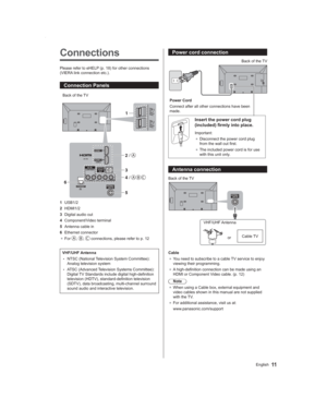 Page 1111English
Power cord connection
Power Cord
Connect after all other connections have been 
made.Back of the TV
Insert the power cord plug 
(included) firmly into place.
Important:
● Disconnect the power cord plug 
from the wall out first.
● The included power cord is for use 
with this unit only.
Antenna connection
/
Back of the TV
VHF/UHF Antenna
orCable TV
Cable
● You need to subscribe to a cable TV service to enjoy 
viewing their programming.
● A high-definition connection can be made using an 
HDMI or...