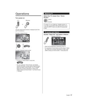Page 1717English
Operations
Turn power on
or
(Remote) (TV)
The last viewed Home Screen is displayed each time 
the TV is turned on.
Example: Lifestyle Screen
Example: Selected content screen
● To return to “Home Screen” at any time.
● You can customize “Home Screen” and display 
desired information, access specific features easily, 
select the default “Home Screen”, etc. For details, 
follow the on-screen instructions or refer to the 
eHELP (Using my Home Screen > my Home Screen 
> Settings).
Watching TV
Select...