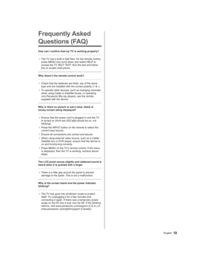 Page 1919English
Frequently Asked 
Questions (FAQ)
How can I confirm that my TV is working properly?
● The TV has a built in Self Test. On the remote control, 
press MENU and scroll down and select HELP to 
access the TV SELF TEST. Run the test and follow 
the on screen instructions.
Why doesn’t the remote control work?
● Check that the batteries are fresh, are of the same 
type and are installed with the correct polarity (+ & -).
● To operate other devices, such as changing channels 
when using Cable or...