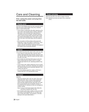 Page 2020English
Power cord plug
Wipe the plug with a dry cloth at regular intervals.
Note:  Moisture and dust can lead to fire or electrical 
shock.Care and Cleaning
First, unplug the power cord plug from 
the wall outlet.
Display panel
The front of the display panel has been specially treated. 
Wipe the panel surface gently using only a cleaning 
cloth or a soft, lint-free cloth.
● If the surface is particularly dirty after cleaning up the 
dust, soak a soft, lint-free cloth in diluted, mild liquid 
dish soap...
