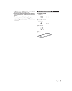 Page 99English
Attaching the pedestal to TV
   Assembly  screws
 (Black) (4)
M5 × 15
   Assembly  screws
 (Black) (4)
M4 × 12
   Bracket (2)
   Base
● To prevent fall and injury, remove the TV from its fixed 
wall position when it is no longer in use.
● Incorrect wall-hanging bracket or incorrect fitting may 
cause equipment to fall, resulting in injury and product 
damage.
● Panasonic disclaims liability for any damage or 
injury arising from incorrect wall-hanging bracket, 
incorrect fitting or otherwise...
