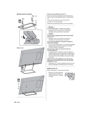 Page 1010English
Removing the pedestal from the TV
Be sure to remove the pedestal in the following way 
when using the wall-hanging bracket or repacking the 
TV.
1  Remove the assembly screw 
 from the TV.
2  Lift the TV from the pedestal.
3  Remove the assembly screws 
 from the bracket.
Warning
Do not disassemble or modify the pedestal.
● Otherwise, the TV may fall over and become 
damaged, and personal injury may result.
Caution
Do not use any pedestal other than that provided 
with this TV.
● Otherwise, the...