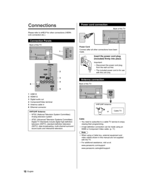 Page 10   
Connections
 
Please refer to eHELP for other connections (VIERA 
Link connection etc.).
  Connection Panels
 
1
2
3
4
5 6
  Back of the TV
  1 
USB1/2
  2 
HDMI1/2
  3 
Digital audio out
  4 
Component/Video terminal
  5 
Antenna cable in
  6 
Ethernet connector
 
VHF/UHF Antenna
  • 
NTSC (National Television System Committee): 
Analog television system
  • 
ATSC (Advanced Television Systems Committee): 
Digital TV Standards include digital high-definition 
television (HDTV), standard-definition...