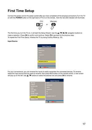 Page 17      17
First Time Setup
Connect the power cord to the power socket after you have completed all \
the physical connections.Turn the TV 
on with the POWER button on the right back of TV or on the remote,  then the red LED indicator will illuminate.
(TV)(Remote)
or
The first time you turn the TV on, it will start the Setup Wizard. Use the 
 navigation buttons to 
make a selection. Press  OK to confirm and continue. Select 
 to go back to the previous step.
To repeat the First Time Setup, Initialize the...