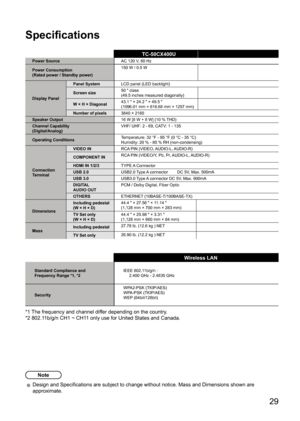 Page 29      29
Specifications
TC-50CX400UPower SourceAC 120 V, 60 Hz
Power Consumption
(Rated power / Standby power) 150 W / 0.5 W
Display Panel Panel System
LCD panel (LED backlight)
Screen size 50 " class
(49.5 inches measured diagonally)
W × H × Diagonal 43.1 " × 24.2 " × 49.5 "
(1096.01 mm × 616.68 mm × 1257 mm)
Number of pixels 3840 × 2160
Speaker Output 16 W [8 W + 8 W] (10 % THD)
Channel Capability
(Digital/Analog) VHF/ UHF: 2 - 69, CATV: 1 - 135
Operating Conditions Temperature: 32 °F -...