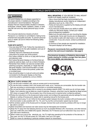 Page 7      7
CEA CHILD SAFETY NOTICES
WARNING
Flat panel displays are not always supported on 
the proper stands or installed according to the 
manufacturer’s recommendations. Flat panel 
displays that are inappropriately situated on dressers, 
bookcases, shelves, desks, speakers, chests, or carts 
may fall over and may cause personal injury or even 
death. 
The consumer electronics industry (of which 
Panasonic is a member) is committed to making home 
entertainment enjoyable and safe. To prevent personal...