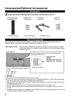 Page 88
Accessories/Optional Accessories
Accessories
 Check that all the following items have been included with your TV
       Remote Control
  NZQAYB001013        Batteries (2) 
     AAA Battery          Pedestals
      Assembly             Screws
           M4 x 35 
         Owner’s Manual          Quick Start Guide               Warranty Card
Optional Accessories
Please contact your nearest Panasonic dealer to purchase the recommended\
 optional accessories. For 
additional details, please refer to the...