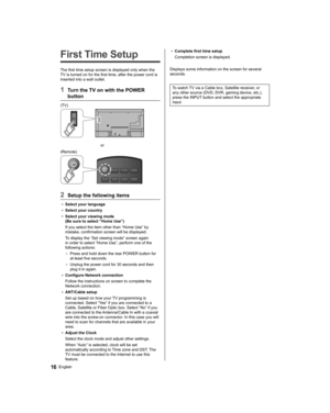 Page 16   
First Time Setup
 
The first time setup screen is displayed only when the 
TV is turned on for the first time, after the power cord is 
inserted into a wall outlet.
  1  Turn the TV on with the POWER 
button
  (TV)
 
  or
  (Remote)
 
  2  Setup the following items
●  
Select your language
●  
Select your country
●  
Select your viewing mode 
(Be sure to select “Home Use”)
  If you select the item other than “Home Use” by 
mistake, confirmation screen will be displayed.
  To display the “Set viewing...