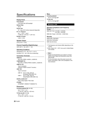 Page 20   
Specifications
 
Display Panel
 
Panel System
  LCD panel with LED backlight
  Refresh Rate
  60 Hz
  Screen size
  50 ” class (49.5 inches measured diagonally)
  W × H × Diagonal
  43.1 ” × 24.2 ” × 49.5 ” 
(1,096 mm × 616 mm × 1,257 mm)
  Number of pixels
  3,840 × 2,160
 
Speaker Output
 
20 W [10 W + 10 W]
 
Channel Capability (Digital/Analog)
 
VHF/ UHF: 2 - 69, CATV: 1 - 135
 
Operating Conditions
 
Temperature:  32 °F - 95 °F (0 °C - 35 °C)
  Humidity:  20 % - 80 % RH (non-condensing)...