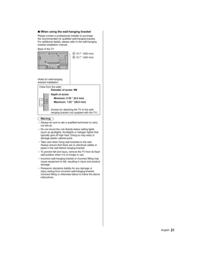 Page 21  ■ 
 
When using the wall-hanging bracket
 
Please contact a professional installer to purchase 
the recommended UL qualified wall-hanging bracket. 
For additional details, please refer to the wall-hanging 
bracket installation manual.
  
 15.7 ” (400 mm)
 
 15.7 ” (400 mm)   Back of the TV
 
Holes for wall-hanging 
bracket installation 
  (View from the side)
  
Diameter of screw: M6
 
  Depth of screw
  Minimum: 0.35 ” (9.0 mm)
  Maximum: 1.02 ” (26.0 mm)
 
  Screws for attaching the TV to the wall-...