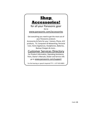 Page 23 
Shop 
Accessories! 
for all your Panasonic gear 
Go to 
 
www.panasonic.com/accessories 
 
Get everything you need to get the most out of 
your Panasonic products 
Accessories & Parts for your  Camera, Phone, A/V 
products,  TV, Computers & Networking, Personal 
Care, Home Appliances, Headphones, Ba©eries, 
Backup Chargers & more… 
Customer Services Directory 
For Product InformaŸon, OperaŸng Assistance, 
Parts, Owner’s Manuals, Dealer and Service info 
go to
 www.panasonic.com/support 
 
For the...