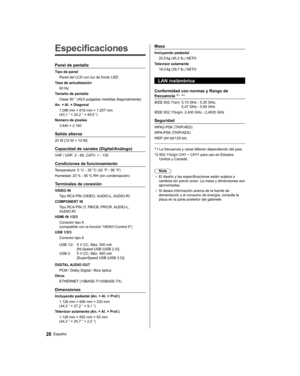Page 44   
Especificaciones
 
Panel de pantalla
 
Tipo de panel
  Panel del LCD con luz de fondo LED
  Tasa de actualización
  60 Hz
  Tamaño de pantalla
  Clase 50 ” (49,5 pulgadas medidas diagonalmente)
  An. × Al. × Diagonal
  1.096 mm × 616 mm × 1.257 mm 
(43,1 ” × 24,2 ” × 49,5 ”)
  Número de píxeles
  3.840 × 2.160
 
Salida altavoz
 
20 W [10 W + 10 W]
 
Capacidad de canales (Digital/Análogo)
 
VHF / UHF: 2 - 69, CATV: 1 - 135
 
Condiciones de funcionamiento
 
Temperatura:  0 °C - 35 °C (32 °F - 95 °F)...