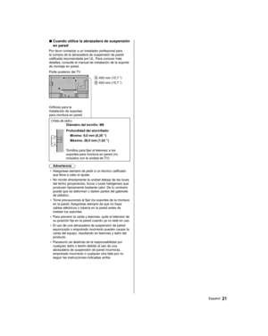 Page 45  ■ 
 
Cuando utilice la abrazadera de suspensión 
en pared
  Por favor contactar a un instalador profesional para 
la compra de la abrazadera de suspensión de pared 
calificada recomendada por UL. Para conocer más 
detalles, consulte el manual de instalación de la soporte 
de montaje en pared.
  
 400 mm (15,7 ”)
 
 400 mm (15,7 ”)   Parte posterior del TV
 
Orificios para la 
instalación de soportes 
para montura en pared 
  (Vista de lado)
  
Diámetro del tornillo: M6
 
  Profundidad del atornillado:...