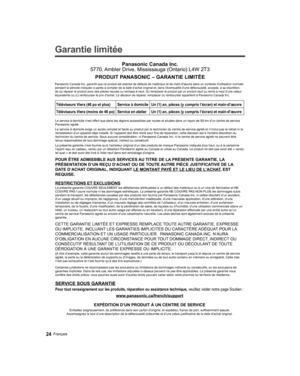 Page 70  
Garantie limitée 
SERVICE SOUS GARANTIE
Panasonic Canada Inc.
5770, Ambler Drive, Mississauga (Ontario) L4W 2T3
PRODUIT PANASONIC – GARANTIE LIMITÉE
Téléviseurs Viera (46 po et plus) Service à domicileUn (1) an, pièces (y compris l’écran) et main-d’œuvre\
Téléviseurs Viera (moins de 46 po) Service en atelierUn (1) an, pièces (y compris l’écran) et main-d’œuvre\
 
Panasonic Canada Inc. garantit que ce produit est exempt de défauts d\
e matériaux et de main-d’œuvre dans un contexte d’utilisation...