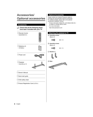 Page 8  Optional Accessories
 
Please contact your nearest Panasonic dealer to 
purchase the recommended optional accessories. 
For additional details, please refer to the optional 
accessories installation manual.
  • 
Product information (Model No. and release date etc.) 
is subject to change without notice.
  • 
For more information
  http://www.panasonic.com
 
  Attaching the pedestal to TV
    Assembly  screws
   (Black) (4)
 
  M5 × 10
 
   Assembly  screws
   (Black) (4)
 
  M4 × 12
 
  Bracket (2)...