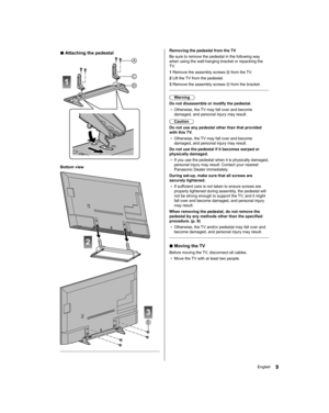 Page 9   
Removing the pedestal from the TV
  Be sure to remove the pedestal in the following way 
when using the wall-hanging bracket or repacking the 
TV.
  1  Remove the assembly screws 
 from the TV.
  2  Lift the TV from the pedestal.
  3  Remove the assembly screws 
 from the bracket.
 
  Warning
  Do not disassemble or modify the pedestal.
●  
Otherwise, the TV may fall over and become 
damaged, and personal injury may result.
  Caution
  Do not use any pedestal other than that provided 
with this TV.
●...