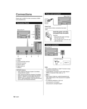Page 10   
Connections
 
Please refer to eHELP for other connections (VIERA 
Link connection etc.).
  Connection Panels
 
 
Back of the TV
  1
  2
  3
  4 5 6 7
  1 
USB1/2/3
  2 
HDMI3
  3 
Component/Video terminal
  4 
Ethernet connector
  5 
Antenna cable in
  6 
Digital audio out
  7 
HDMI1/2
 
VHF/UHF Antenna
  • 
NTSC (National Television System Committee): 
Analog television system
  • 
ATSC (Advanced Television Systems Committee): 
Digital TV Standards include digital high-definition 
television (HDTV),...