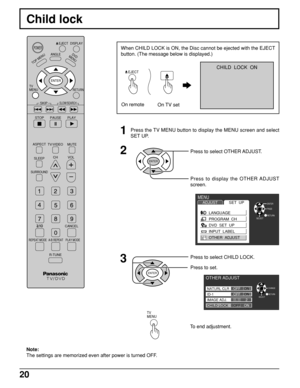 Page 2020
Child lock
DISPLAY
TOP MENU
ANGLED
V
D
M
E
N
U
RETURN
SKIP
STOP
PAUSE PLAY
ASPECT
TV/VIDEO MUTE
SLEEPCHVOL
SURROUND
CANCEL
REPEAT MODE A-B REPEAT PLAY MODE
R-TUNE
TV      
MENU
ENTER
SLOW/SEARCH
POWEREJECT
Note:
The settings are memorized even after power is turned OFF.
1Press the TV MENU button to display the MENU screen and select
SET UP.
2
ENTER
Press to select OTHER ADJUST.
Press to display the OTHER ADJUST
screen.
3Press to select CHILD LOCK.
Press to set.
ENTER
To end adjustment.
TV      
MENU...