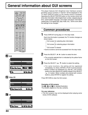 Page 4444
This player features GUI (Graphical User Interface) screens
providing various functions. A “banner” will be displayed on the
TV when DISPLAY button on the remote control is pressed.
Operating the SELECT/ENTER button on the remote control will
show disc information (title/chapter/track number, elapsed playing
time, audio/subtitle language, and angle) and player information
(repeat play, A-B repeat play, play mode, etc.). Some icons allow
the settings to be changed.
Common procedures
1
2
Press the...