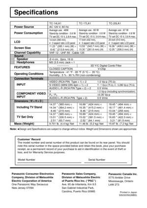 Page 40Power Source
Power Consumption
LCD
Screen Size
Channel Capability
Sound
Speaker
Headphones
FEATURES
Operating Conditions
Connection Terminals
INPUT
COMPONENT VIDEO
INPUT
Dimensions ( W 
× ×× ×
× H 
× ×× ×
× D )
Including TV Stand
TV Set Only
Mass (Weight)
TC-14LA1
AC 120 V, 60 Hz
Average use : 48W
Stand-by condition : 0.6 W
TV set DC 15 V, 2.8 A max.
14-inch (356 mm),
4 : 3 aspect ratio LCD panel
11.23 ″ (285.1 mm) (W) ×
8.42 ″ (213.8 mm) (H)
VHF-12 : UHF-56 : Cable-125
 4 cm,  2pcs, 16 Ω
M3 (3.5 mm)...