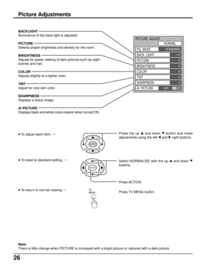 Page 2626
BACKLIGHT
Illuminance of the back light is adjusted.
PICTURE
Selects proper brightness and density for the room.
BRIGHTNESS
Adjusts for easier viewing of dark pictures such as night
scenes and hair.
COLOR
Adjusts slightly to a lighter color.
TINT
Adjust for nice skin color.
SHARPNESS
Displays a sharp image.
AI PICTURE
Displays black and white colors clearer when turned ON.
Note:
There is little change when PICTURE is increased with a bright picture or reduced with a dark picture.
Picture Adjustments
+...