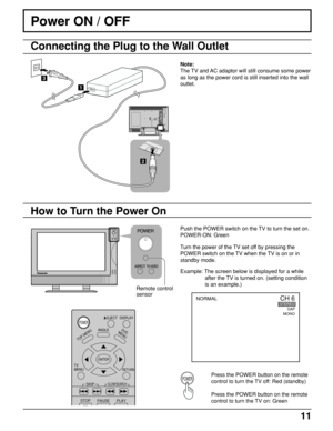 Page 1111
Press the POWER button on the remote
control to turn the TV off: Red (standby)
Press the POWER button on the remote
control to turn the TV on: Green
Power ON / OFF
Push the POWER switch on the TV to turn the set on.
POWER-ON: Green
How to Turn the Power On
Remote control
sensor
DISPLAY
TOP MENU
ANGLEDVD
MENU
RETURN
SKIP
STOP
PAUSE PLAY
TV      
MENU
ENTER
SLOW/SEARCH
EJECTPOWER
POWER
CH 6STEREO
SAP
MONONORMAL
2
23
1
Connecting the Plug to the Wall Outlet
Note:
The TV and AC adaptor will still consume...
