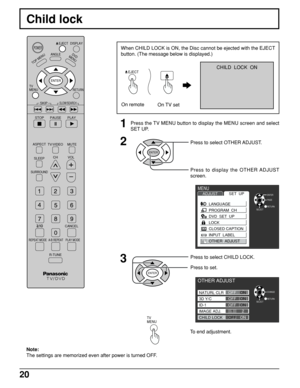 Page 2020
Child lock
DISPLAY
TOP MENU
ANGLEDVD
MENU
RETURN
SKIP
STOP
PAUSE PLAY
ASPECT
TV/VIDEO MUTE
SLEEPCHVOL
SURROUND
CANCEL
REPEAT MODE A-B REPEAT PLAY MODE
R-TUNE
TV      
MENU
ENTER
SLOW/SEARCH
POWEREJECT
Note:
The settings are memorized even after power is turned OFF.
1Press the TV MENU button to display the MENU screen and select
SET UP.
2
ENTER
Press to select OTHER ADJUST.
Press to display the OTHER ADJUST
screen.
3Press to select CHILD LOCK.
Press to set.
ENTER
To end adjustment.
TV      
MENU...