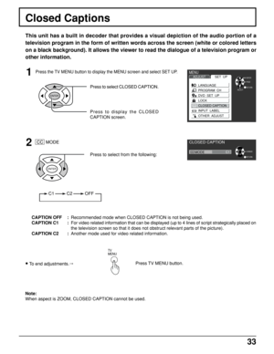 Page 3333
Press the TV MENU button to display the MENU screen and select SET UP.
Closed Captions
This unit has a built in decoder that provides a visual depiction of the audio portion of a
television program in the form of written words across the screen (white or colored letters
on a black background). It allows the viewer to read the dialogue of a television program or
other information.
1
Press to select CLOSED CAPTION.
Press to display the CLOSED
CAPTION screen.
ENTER
2
ENTER
 CC  MODE
C1          C2...