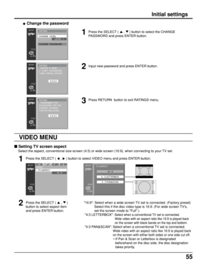 Page 5555
Initial settings
 Setting TV screen aspect
Select the aspect, conventional size screen (4:3) or wide screen (16:9), when connecting to your TV set.
Press the SELECT ( 
 ,  ) button to select VIDEO menu and press ENTER button.
Press the SELECT ( 
 ,  )
button to select aspect item
and press ENTER button.
• Change the password
Press the SELECT (  ,  ) button to select the CHANGE
PASSWORD and press ENTER button.
Input new password and press ENTER button.
Press RETURN  button to exit RATINGS menu....