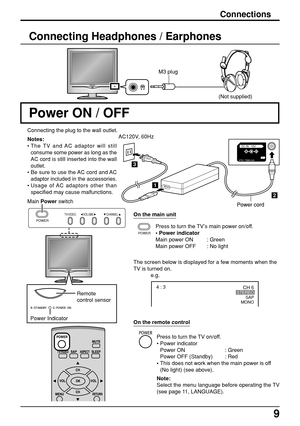 Page 99
CH 6STEREO
SAP
MONO4 : 3
e.g.
2
1
3
DC IN   15V
PS    TBMU428
POWER
TV/VIDEO VOLUME CHANNEL
Connections
Power ON / OFF
Connecting the plug to the wall outlet.
Press to turn the TV’s main power on/off.
• Power indicator
Main power ON : Green
Main power OFF : No light
The screen below is displayed for a few moments when the
TV is turned on.
Remote
control sensor
Main Power switchAC120V, 60Hz
On the main unit
Power Indicator(Not supplied)
Connecting Headphones / Earphones
M3 plug
Press to turn the TV...