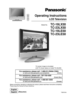Page 1TQBC0994
Before connecting, operating or adjusting this product, please read these instructions completely.
Please keep this manual for future reference.
English
Model No.
Espan˜ol[Resumen]
VCRD
VD
123
456
78
09
RETURN
EXITMENU
PLAY R-TUNESLEEP
PROGGUIDE RECALL MUTE TV/VIDEO
STOP
T VPA U S ERECFF REW
ASPECT
TV/VCRVCR/DBS CH
SAPCHO KCH VOL VOL
DBS/
CB
LTVPOWER
  R-STANDBY  G-POWER ON
TC-19LX50
TC-23LX50
TC-19LE50
TC-23LE50
 Operating Instructions
LCD Television
For assistance, please call : 1-800-211-PANA...