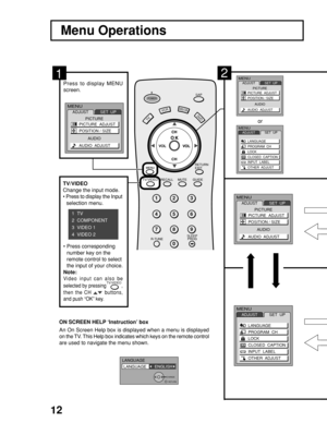 Page 12
12
VCRDVD
1 2 3
4 5 6
7 8
0
9
RETURN
EXIT
R-TUNE SLEEP
PROG GUIDE
RECALL MUTE
SAPPOWER
CH
DBS/CBLL
TV
CH
VOL
TV/VIDEOO
Menu Operations
2
or
Press  to  display  MENU
screen.
An On Screen Help box is displayed when a menu is displayed
on the TV. This Help box indicates which keys on the remote control
are used to navigate the menu shown. ON SCREEN HELP 
‘
Instruction’ box
1
MENU
ADJUST SET  UP
LANGUAGE
PROGRAM  CH
LOCK
CLOSED  CAPTION
INPUT  LABEL
OTHER  ADJUST
MENUADJUST SET  UP
LANGUAGE
PROGRAM  CH...