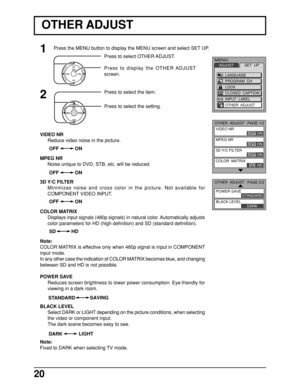 Page 2020
Press to select OTHER ADJUST.
Press to display the OTHER ADJUST
screen.
1
CH
CH VOL
VOLO K
Press to select the item.2
CH
CH VOL VOLOKPress to select the setting.
OTHER ADJUST
VIDEO NR
Reduce video noise in the picture.
MPEG NR
Noise unique to DVD, STB, etc. will be reduced.
3D Y/C FILTER
Minimizes noise and cross color in the picture. Not available for
COMPONENT VIDEO INPUT.
COLOR MATRIX
Displays input signals (480p signals) in natural color. Automatically adjusts
color parameters for HD (high...
