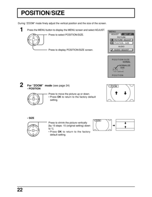 Page 2222
For “ZOOM”  mode (see page 24)
•POSITION
Press to move the picture up or down.
•Press OK to return to the factory default
setting. Press to select POSITION/SIZE.
Press to display POSITION/SIZE screen.
POSITION/SIZE  
NORMAL 
POSITIONNORMALIZE
  SIZE
    15
RETURN
ZOOM
CH
CH VOL
VOLO K
MENU
ADJUST
PICTURE
AUDIOSET  UP
PICTURE  ADJUST
POSITION / SIZE
AUDIO  ADJUST
CH
CH VOL VOLO K
•SIZE
Press to shrink the picture vertically
[by 15 steps: 15 (original setting) down
to 1].
•Press OK to return to the...
