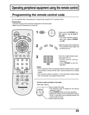 Page 2525
Press to select the code.
• The potential code is loaded for the device
selected in step 2.
• Press POWER button to test the operation.
• Repeat the steps until the component code is
found. It may take many attempts before the
correct code is found.
Press to store the code.
Operating peripheral equipment using the remote control
1
2
3
Enter the 3-digit infrared code
(see pages 26, 27).
•Factory default setting:
Panasonic
•Press POWER to test the
operation. Press and hold POWER and
OK together, for at...
