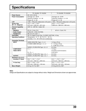 Page 3939
Specifications
Note:
Design and Specifications are subject to change without notice. Weight and Dimensions shown are approximate.
TC-19LX50, TC-19LE50 TC-23LX50, TC-23LE50
AC 120 V, 60 Hz
Average use : 66 W Average use : 83 W
Stand-by condition : 0.11 W Stand-by condition : 0.11 W
Power off : 0.1 W Power off : 0.1 W
1280 × 768 pixels widescreen LCD panel. 1366 × 768 pixels widescreen LCD panel.
16.3 ″ × 9.8 ″ × 18.9 ″20.0 ″ × 11.3 ″ × 23.0 ″
(413 mm × 248 mm × 481 mm) (508 mm × 286 mm × 583 mm)
VHF-12...