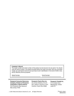 Page 40Panasonic Consumer Electronics
Company, Division of Panasonic
Corporation of North America
One Panasonic Way Secaucus
New Jersey 07094Panasonic Puerto Rico Inc.
Ave. 65 de Infanteria, Km 9.5
San Gabriel Industrial Park,
Carolina, Puerto Rico 00985
Printed in Japan
MBS0205S0
Panasonic Canada Inc.
5770 Ambler  Drive
Mississauga, Ontario
L4W 2T3
Customer’s Record
The model number and serial number of this product can be found on its rear panel. You should
note this serial number in the space provided below...