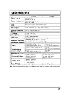 Page 3939
Note: Design and specifications are subject to change without notice. Weight and dimensions shown are approximate.
Specifications
AC 120 V, 60 Hz
VHF-12 : UHF-56 : Cable-125
 4 cm,  2 pcs, 16 Ω
M3 (3.5 mm) Jack × 1
3D Y/C Digital Comb Filter
CLOSED CAPTION V-Chip
Temperature : 41 °F - 95 °F (5 °C –  35 °C)
Humidity : 5 % - 90 % RH (non-condensing)
VIDEO (RCA PIN  Type × 1) × 2 1.0 Vp-p (75 Ω)
S-VIDEO (MINI DIN 4pin × 1) × 2Y : 1 Vp-p (75 Ω), C : 0.286 Vp-p (75 Ω)
AUDIO L-R (RCA PIN Type × 2) × 20.5...
