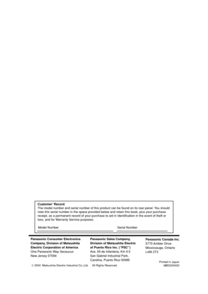 Page 40Panasonic Consumer Electronics
Company, Division of Matsushita
Electric Corporation of America
One Panasonic Way Secaucus
New Jersey 07094Panasonic Sales Company,
Division of Matsushita Electric
of Puerto Rico Inc. (“PSC”)
Ave. 65 de Infanteria, Km 9.5
San Gabriel Industrial Park,
Carolina, Puerto Rico 00985
Printed in Japan
MBS0204S0
Panasonic Canada Inc.
5770 Ambler  Drive
Mississauga, Ontario
L4W 2T3
Customer’ Record
The model number and serial number of this product can be found on its rear panel....