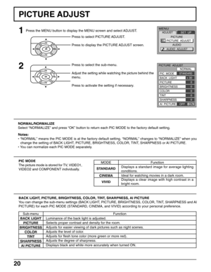 Page 2020
PICTURE ADJUST
1
2
Press to select PICTURE ADJUST.
Press to display the PICTURE ADJUST screen.
Press to select the sub-menu.
Adjust the setting while watching the picture behind the
menu.
Press to activate the setting if necessary.
PIC MODE
The picture mode is stored for TV, VIDEO1,
VIDEO2 and COMPONENT individually.
BACK LIGHT, PICTURE, BRIGHTNESS, COLOR, TINT, SHARPNESS, AI PICTURE
You can change the sub-menu settings (BACK LIGHT, PICTURE, BRIGHTNESS, COLOR, TINT, SHARPNESS and AI
PICTURE) for each...