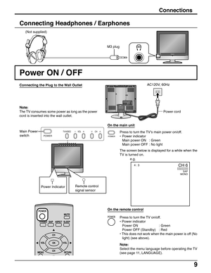Page 99
Connections
M3 plug (Not supplied)
Connecting Headphones / Earphones
Power ON / OFF
Connecting the Plug to the Wall Outlet
Note:
The TV consumes some power as long as the power
cord is inserted into the wall outlet.
Press to turn the TV’s main power on/off.
•Power indicator
Main power ON : Green
Main power OFF : No light
The screen below is displayed for a while when the
TV is turned on. Main Power
switch
e.g.Power cord AC120V, 60Hz
On the main unit
POWER
TV/VIDEO VOL CH
1
2VHF  /...