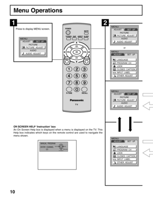 Page 1010
Menu Operations
Press to display MENU screen.
ON SCREEN HELP ‘Instruction’ box
An On Screen Help box is displayed when a menu is displayed on the TV. This
Help box indicates which keys on the remote control are used to navigate the
menu shown.
12
MENU
ADJUSTSET  UP
LANGUAGE
PROGRAM  CH
LOCK
CLOSED  CAPTION
INPUT  LABEL
OTHER  ADJUST
MENU
ADJUSTSET  UP
LANGUAGE
PROGRAM  CH
LOCK
CLOSED  CAPTION
INPUT  LABEL
OTHER  ADJUST
MANUAL  PROGRAM
ENTER  CHANNEL
121
RETURN DELETE
CH  SELECTADD
or
MENU
ADJUST...