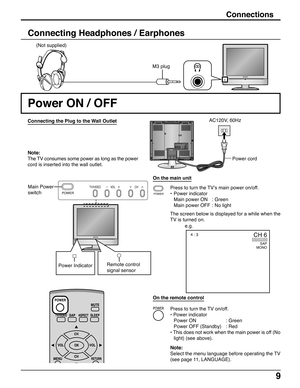 Page 99
Connections
M3 plug (Not supplied)
Connecting Headphones / Earphones
Power ON / OFF
Connecting the Plug to the Wall Outlet
Note:
The TV consumes some power as long as the power
cord is inserted into the wall outlet.
Press to turn the TV’s main power on/off.
•Power indicator
Main power ON : Green
Main power OFF : No light
The screen below is displayed for a while when the
TV is turned on. Main Power
switch
e.g.Power cord AC120V, 60Hz
On the main unit
POWER
TV/VIDEO VOL CH
1
2VHF  /...