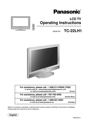 Page 1 LCD TV
Operating Instructions
TQBC0633-1
Before connecting, operating or adjusting this product, please read these instructions completely.
Please keep this manual for future reference.
English
Model No.TC-22LH1
For assistance, please call : 1-800-211-PANA (7262)
or send e-mail to : consumerproducts@panasonic.com
or visit us at www.panasonic.com                                (U.S.A)
For assistance, please call : 787-750-4300
or visit us at www.panasonic.com                      (Puerto Rico)
For...