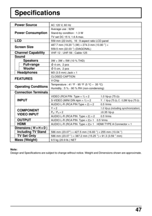 Page 4747
Specifications
Note:
Design and Specifications are subject to change without notice. Weight and Dimensions shown are approximate.
Power Source
Power Consumption
LCD
Screen Size
Channel Capability
Sound
Speakers
Full-range
Woofer
Headphones
FEATURES
Operating Conditions
Connection Terminals
INPUT
COMPONENT
VIDEO INPUT
OUTPUT
HDMI
Dimensions ( W 
× ×× ×
× H 
× ×× ×
× D )
Including TV Stand
TV Set Only
Mass (Weight)
AC 120 V, 60 Hz
Average use : 92W
Stand-by condition : 1.3 W
TV set DC 15 V, 1.6 A max....