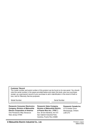 Page 48Panasonic Consumer Electronics
Company, Division of Matsushita
Electric Corporation of America
One Panasonic Way Secaucus
New Jersey 07094Panasonic Sales Company,
Division of Matsushita Electric
of Puerto Rico Inc. (“PSC”)
Ave. 65 de Infanteria, Km 9.5
San Gabriel Industrial Park,
Carolina, Puerto Rico 00985
Printed in Japan
MBS0703S0
Panasonic Canada Inc.
5770 Ambler Drive
Mississauga, Ontario
L4W 2T3
Customer’ Record
The model number and serial number of this product can be found on its rear panel. You...