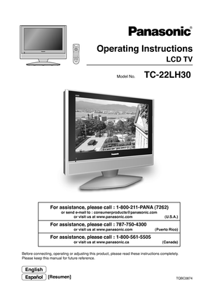 Page 1TQBC0874
Before connecting, operating or adjusting this product, please read these instructions completely.
Please keep this manual for future reference.
English
Model No.
Espan˜ol[Resumen]
VCRD
VD
123
456
78
09
RETURN
EXITMENU
PLAY R-TUNESLEEP
PROGGUIDE RECALL MUTE TV/VIDEO
STOP
T VPA U S ERECFF REW
ASPECT
TV/VCRVCR/DBS CH
SAPCHO KCH VOL VOLDBS
/
CBLT
VPOWER
TC-22LH30
 Operating Instructions
LCD TV
For assistance, please call : 1-800-211-PANA (7262)
or send e-mail to : consumerproducts@panasonic.com
or...