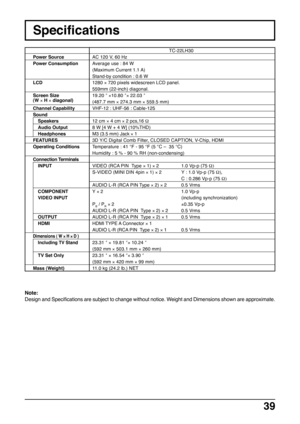 Page 3939
TC-22LH30
AC 120 V, 60 Hz
Average use : 84 W
(Maximum Current 1.1 A)
Stand-by condition : 0.6 W
1280 × 720 pixels widescreen LCD panel.
559mm (22-inch) diagonal.
19.20 ″ ×10.80 ″× 22.03 ″
(487.7 mm × 274.3 mm × 559.5 mm)
VHF-12 : UHF-56 : Cable-125
12 cm × 4 cm × 2 pcs,16 Ω
8 W [4 W + 4 W] (10%THD)
M3 (3.5 mm) Jack × 1
3D Y/C Digital Comb Filter, CLOSED CAPTION, V-Chip, HDMI
Temperature : 41 °F - 95 °F (5 °C –  35 °C)
Humidity : 5 % - 90 % RH (non-condensing)
VIDEO (RCA PIN  Type × 1) × 21.0 Vp-p (75...