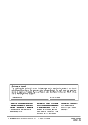 Page 40Panasonic Consumer Electronics
Company, Division of Matsushita
Electric Corporation of America
One Panasonic Way Secaucus
New Jersey 07094Panasonic Sales Company,
Division of Matsushita Electric
of Puerto Rico Inc. (“PSC”)
Ave. 65 de Infanteria, Km 9.5
San Gabriel Industrial Park,
Carolina, Puerto Rico 00985
Printed in Japan
MBS0704S0
Panasonic Canada Inc.
5770 Ambler  Drive
Mississauga, Ontario
L4W 2T3
Customer’s Record
The model number and serial number of this product can be found on its rear panel....